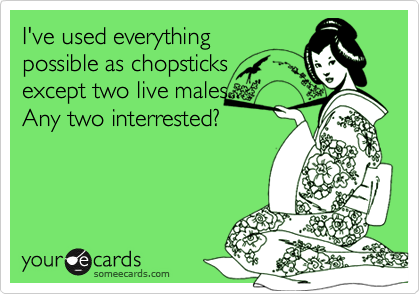 I've used everything
possible as chopsticks
except two live males...
Any two interrested?