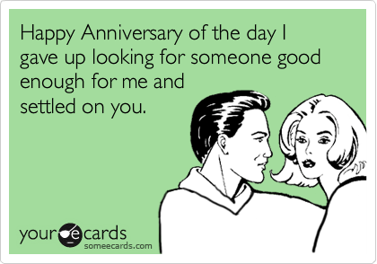 Happy Anniversary of the day I gave up looking for someone good enough for me and
settled on you.