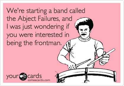 We're starting a band called 
the Abject Failures, and 
I was just wondering if
you were interested in
being the frontman.