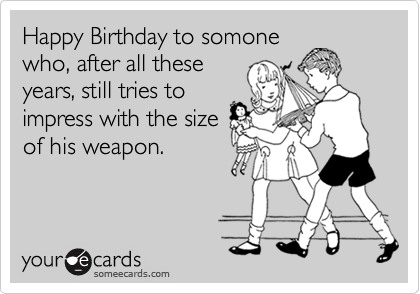 Happy Birthday to somone
who, after all these
years, still tries to
impress with the size
of his weapon.