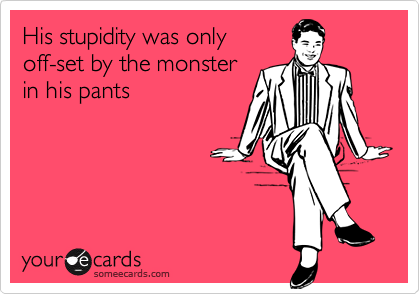 His stupidity was onlyoff-set by the monsterin his pants