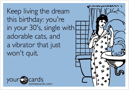 Keep living the dream
this birthday: you're
in your 30's, single with
adorable cats, and 
a vibrator that just 
won't quit.
