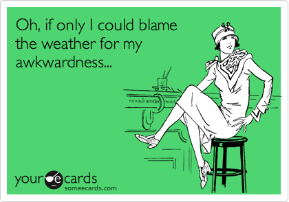 Oh, if only I could blame 
the weather for my 
awkwardness...