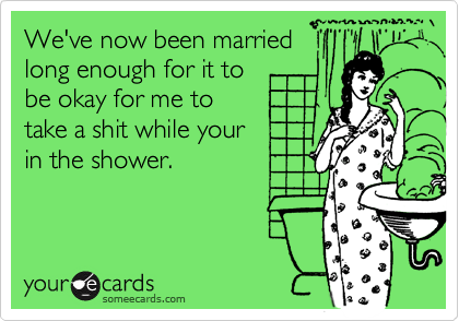 We've now been married
long enough for it to
be okay for me to
take a shit while your
in the shower.