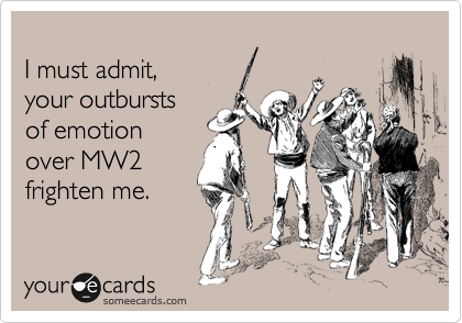 
I must admit, 
your outbursts
of emotion 
over MW2
frighten me.