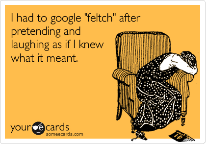 I had to google "feltch" after pretending and
laughing as if I knew
what it meant.