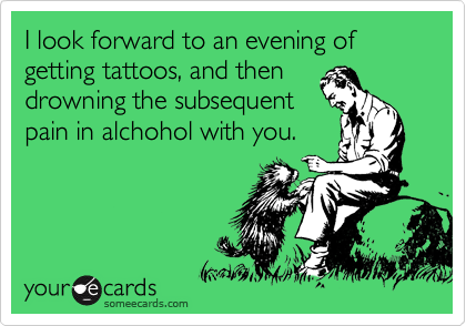 I look forward to an evening of getting tattoos, and then
drowning the subsequent
pain in alchohol with you.