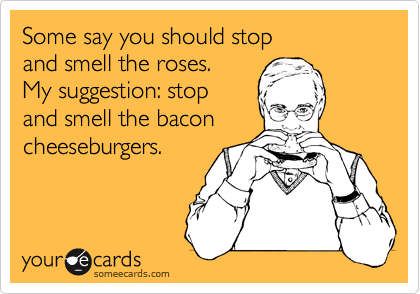 Some say you should stop 
and smell the roses. 
My suggestion: stop 
and smell the bacon
cheeseburgers.