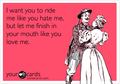 I want you to ride
me like you hate me, 
but let me finish in
your mouth like you
love me.
