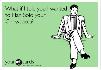 What if I told you I wanted
to Han Solo your
Chewbacca?