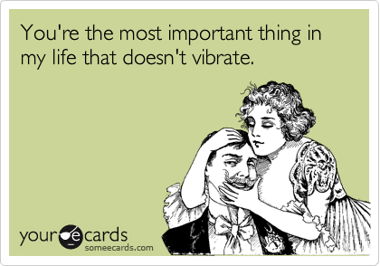 You're the most important thing in my life that doesn't vibrate.