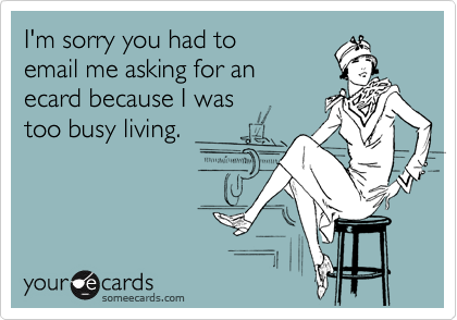 I'm sorry you had to
email me asking for an
ecard because I was 
too busy living.