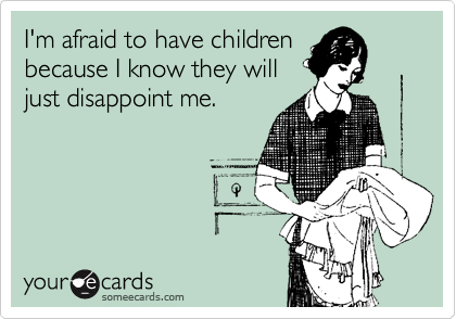 I'm afraid to have children
because I know they will
just disappoint me.