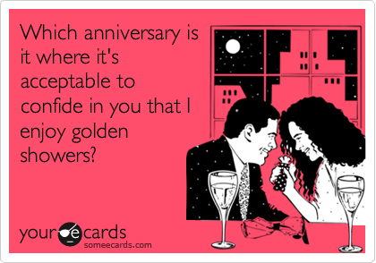 Which anniversary is
it where it's
acceptable to
confide in you that I
enjoy golden
showers?