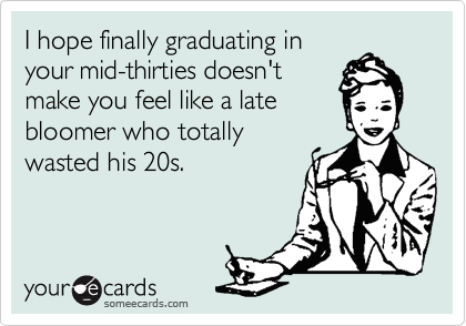 I hope finally graduating in
your mid-thirties doesn't
make you feel like a late
bloomer who totally
wasted his 20s.