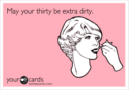 May your thirty be extra dirty.