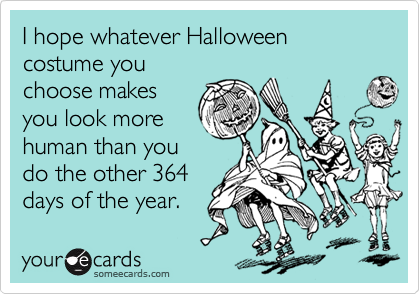 I hope whatever Halloween costume you
choose makes
you look more
human than you
do the other 364
days of the year.