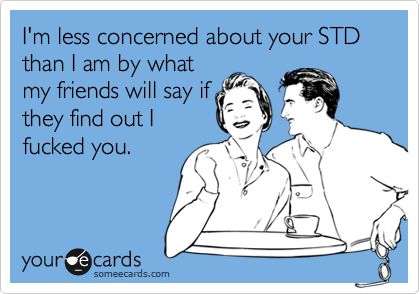 I'm less concerned about your STD than I am by whatmy friends will say ifthey find out Ifucked you.