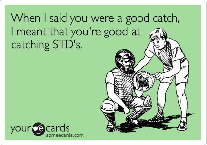 When I said you were a good catch, I meant that you're good at
catching STD's.