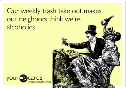 Our weekly trash take out makes our neighbors think we're
alcoholics