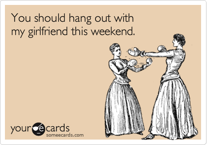 You should hang out with
my girlfriend this weekend.