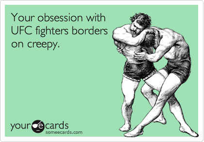 Your obsession with
UFC fighters borders
on creepy.