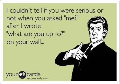 I couldn't tell if you were serious or not when you asked "me?"
after I wrote 
"what are you up to?" 
on your wall...