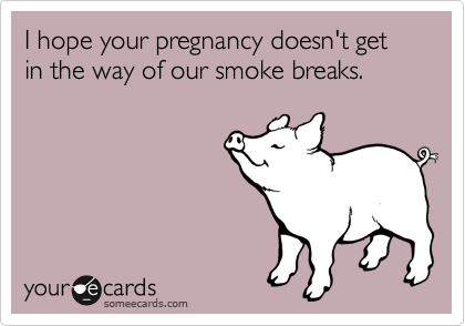 I hope your pregnancy doesn't get in the way of our smoke breaks.