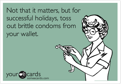 Not that it matters, but for
successful holidays, toss
out brittle condoms from
your wallet.