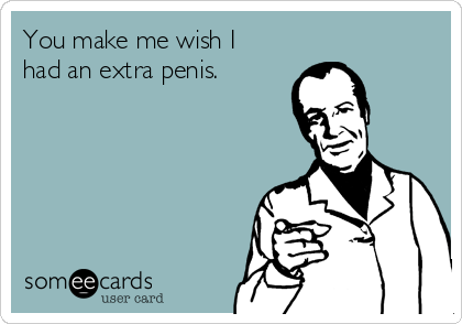 You make me wish I
had an extra penis.