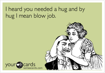 I heard you needed a hug and by hug I mean blow job.