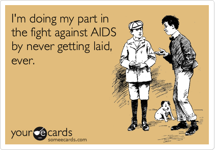 I'm doing my part in
the fight against AIDS
by never getting laid,
ever.