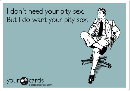 I don't need your pity sex. 
But I do want your pity sex.