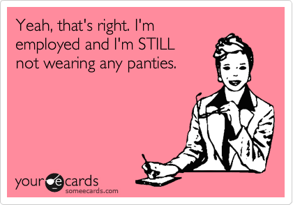 Yeah, that's right. I'm
employed and I'm STILL
not wearing any panties. 