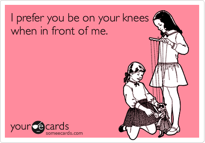 I prefer you be on your kneeswhen in front of me.