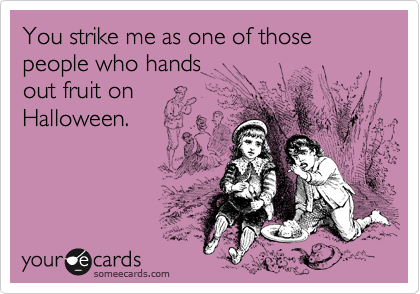 You strike me as one of those people who hands out fruit on Halloween.