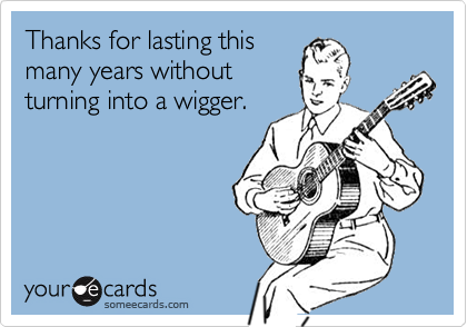 Thanks for lasting this
many years without
turning into a wigger.