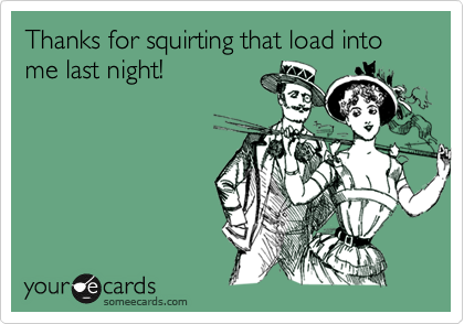 Thanks for squirting that load into me last night!
