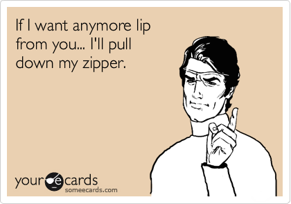 If I want anymore lip
from you... I'll pull 
down my zipper.