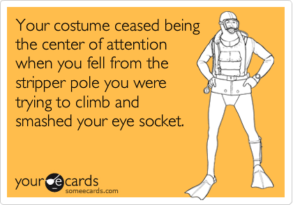 Your costume ceased being
the center of attention
when you fell from the
stripper pole you were
trying to climb and
smashed your eye socket.