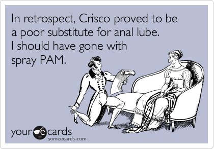 In retrospect, Crisco proved to be  a poor substitute for anal lube.
I should have gone with
spray PAM.