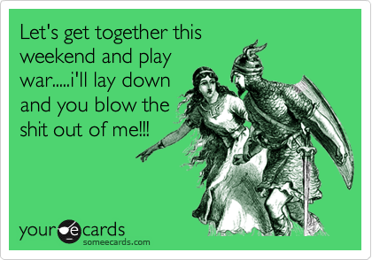 Let's get together this
weekend and play
war.....i'll lay down
and you blow the
shit out of me!!!