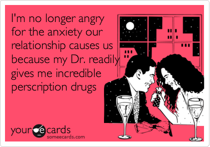 I'm no longer angryfor the anxiety ourrelationship causes usbecause my Dr. readilygives me incredibleperscription drugs