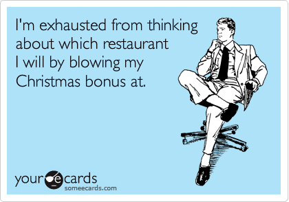 I'm exhausted from thinking
about which restaurant 
I will by blowing my
Christmas bonus at.