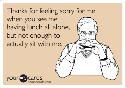 Thanks for feeling sorry for me when you see me
having lunch all alone,
but not enough to
actually sit with me.