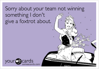 Sorry about your team not winning something I don't
give a foxtrot about.