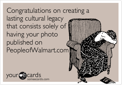 Congratulations on creating a lasting cultural legacy
that consists solely of
having your photo
published on
PeopleofWalmart.com