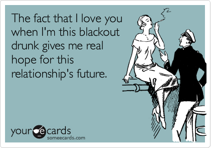 The fact that I love you
when I'm this blackout
drunk gives me real
hope for this
relationship's future.