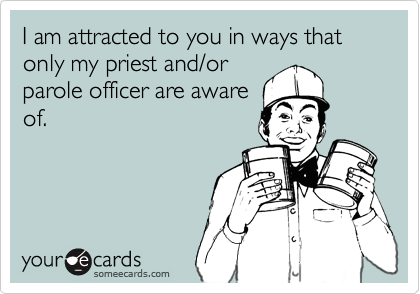 I am attracted to you in ways that only my priest and/orparole officer are awareof.