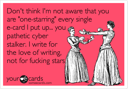 Don't think I'm not aware that you are "one-starring" every singlee-card I put up... youpathetic cyberstalker. I write forthe love of writing,not for fucking stars